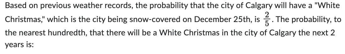 Based on previous weather records, the probability that the city of Calgary will have a "White
Christmas," which is the city being snow-covered on December 25th, is. The probability, to
the nearest hundredth, that there will be a White Christmas in the city of Calgary the next 2
years is: