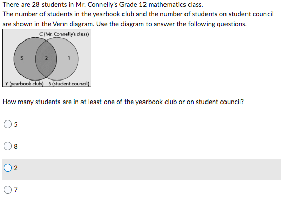 There are 28 students in Mr. Connelly's Grade 12 mathematics class.
The number of students in the yearbook club and the number of students on student council
are shown in the Venn diagram. Use the diagram to answer the following questions.
C (Mr. Connelly's class)
Y (yearbook club) S (student council)
How many students are in at least one of the yearbook club or on student council?
08
02