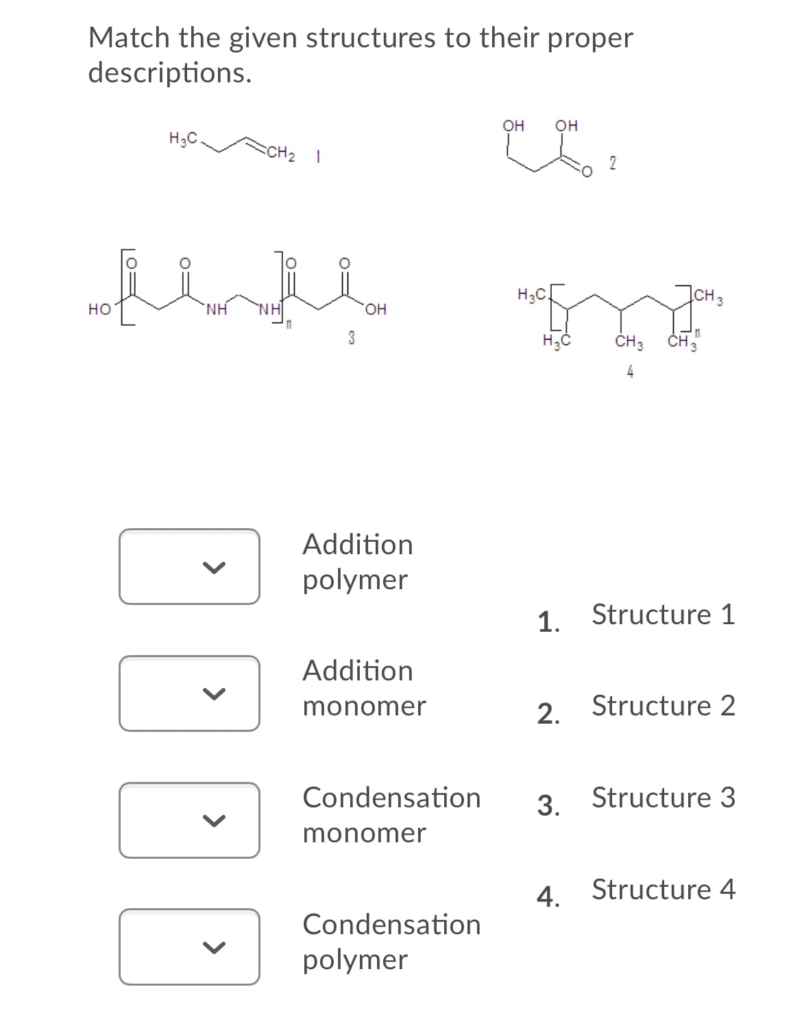 Match the given structures to their proper
descriptions.
он
он
H;C
SCH2 1
2
H;C.
CH3
но
NH
'NH
он
3
ČH; CH;
Addition
polymer
1. Structure 1
Addition
monomer
2. Structure 2
Condensation
3. Structure 3
monomer
4. Structure 4
Condensation
polymer
>
>
>
