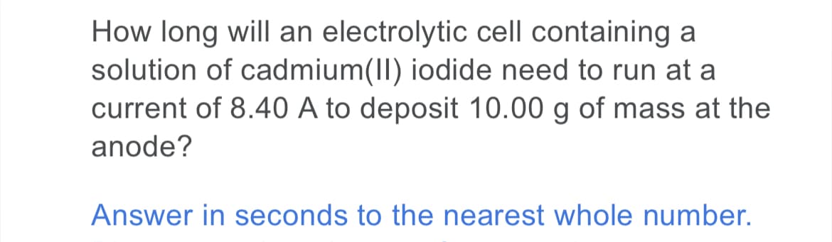 How long will an electrolytic cell containing a
solution of cadmium(II) iodide need to run at a
current of 8.40 A to deposit 10.00 g of mass at the
anode?
Answer in seconds to the nearest whole number.
