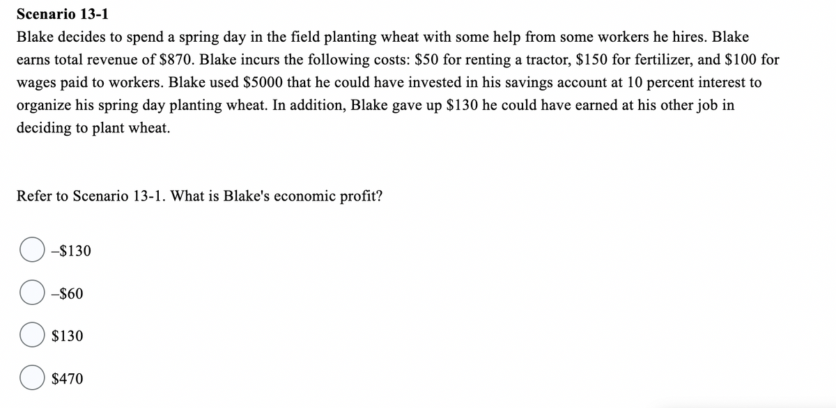 Scenario 13-1
Blake decides to spend a spring day in the field planting wheat with some help from some workers he hires. Blake
earns total revenue of $870. Blake incurs the following costs: $50 for renting a tractor, $150 for fertilizer, and $100 for
wages paid to workers. Blake used $5000 that he could have invested in his savings account at 10 percent interest to
organize his spring day planting wheat. In addition, Blake gave up $130 he could have earned at his other job in
deciding to plant wheat.
Refer to Scenario 13-1. What is Blake's economic profit?
-$130
-$60
$130
$470