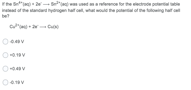 If the Sn**(aq) + 2e → Sn2*(aq) was used as a reference for the electrode potential table
instead of the standard hydrogen half cell, what would the potential of the following half cell
be?
Cu2*(aq) + 2e → Cu(s)
-0.49 V
+0.19 V
+0.49 V
O -0.19 V
