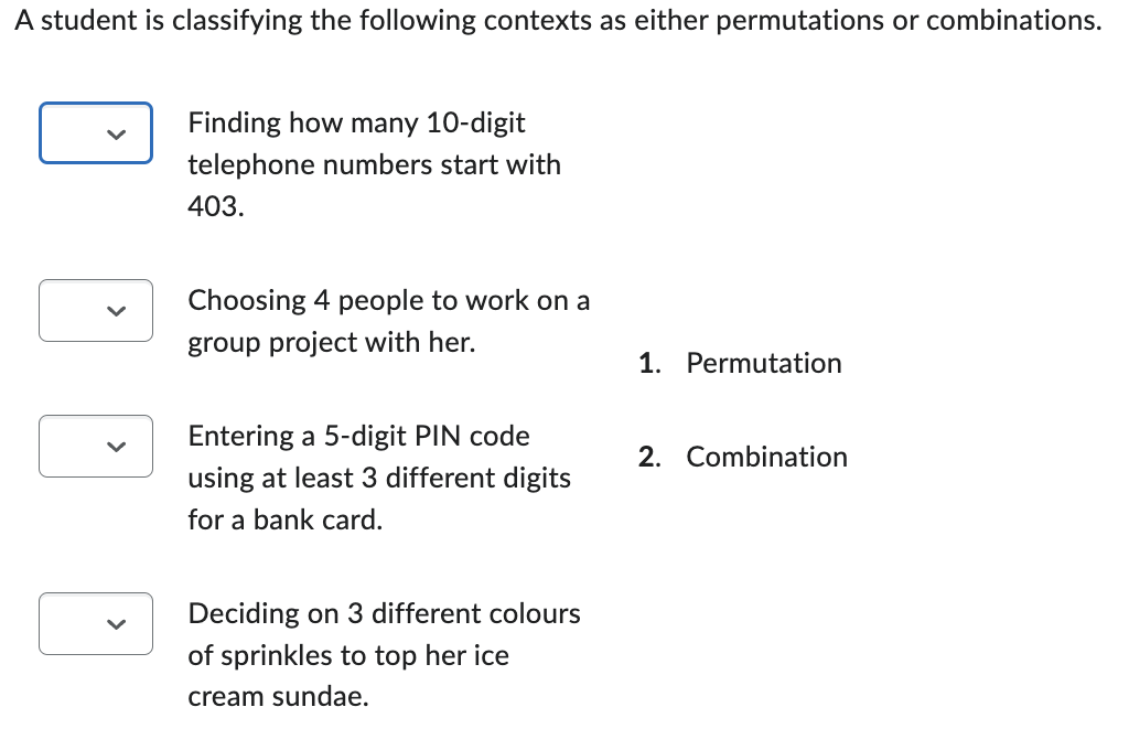 A student is classifying the following contexts as either permutations or combinations.
Finding how many 10-digit
telephone numbers start with
403.
Choosing 4 people to work on a
group project with her.
1. Permutation
Entering a 5-digit PIN code
2. Combination
using at least 3 different digits
for a bank card.
Deciding on 3 different colours
of sprinkles to top her ice
cream sundae.