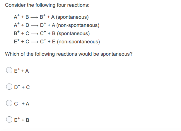Consider the following four reactions:
A* +B → B* + A (spontaneous)
A* + D→ D* + A (non-spontaneous)
B* + C→ c* + B (spontaneous)
E* + C- c* + E (non-spontaneous)
Which of the following reactions would be spontaneous?
O E* + A
D* + C
c* + A
O E* + B

