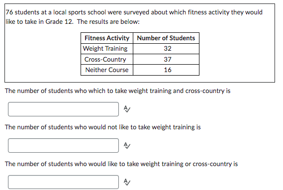 76 students at a local sports school were surveyed about which fitness activity they would
like to take in Grade 12. The results are below:
Fitness Activity Number of Students
Weight Training
32
Cross-Country
37
Neither Course
16
The number of students who which to take weight training and cross-country is
The number of students who would not like to take weight training is
The number of students who would like to take weight training or cross-country is