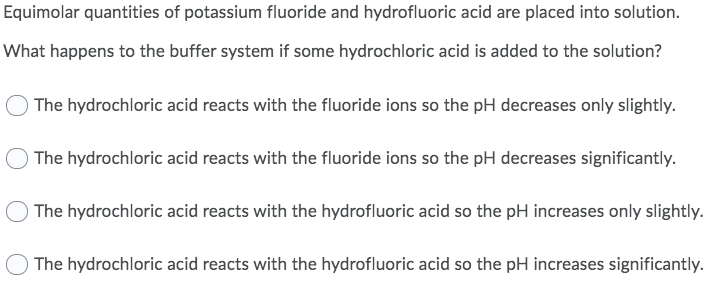Equimolar quantities of potassium fluoride and hydrofluoric acid are placed into solution.
What happens to the buffer system if some hydrochloric acid is added to the solution?
The hydrochloric acid reacts with the fluoride ions so the pH decreases only slightly.
The hydrochloric acid reacts with the fluoride ions so the pH decreases significantly.
) The hydrochloric acid reacts with the hydrofluoric acid so the pH increases only slightly.
The hydrochloric acid reacts with the hydrofluoric acid so the pH increases significantly.
