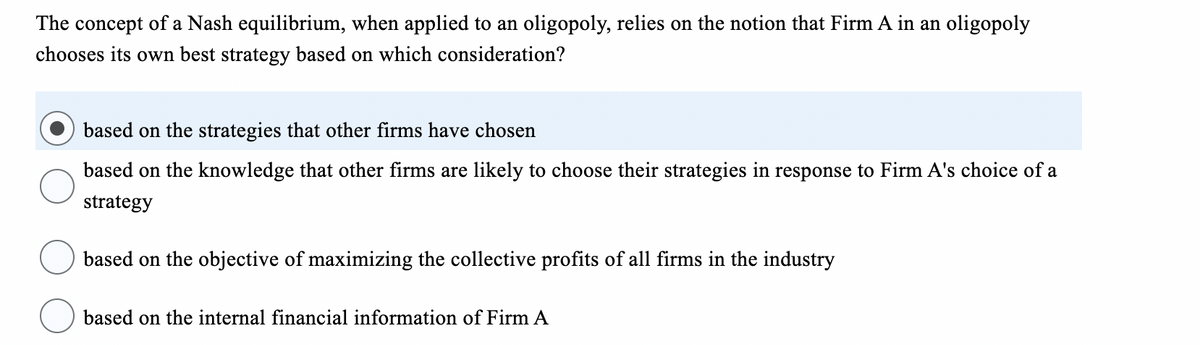 The concept of a Nash equilibrium, when applied to an oligopoly, relies on the notion that Firm A in an oligopoly
chooses its own best strategy based on which consideration?
based on the strategies that other firms have chosen
based on the knowledge that other firms are likely to choose their strategies in response to Firm A's choice of a
strategy
based on the objective of maximizing the collective profits of all firms in the industry
based on the internal financial information of Firm A