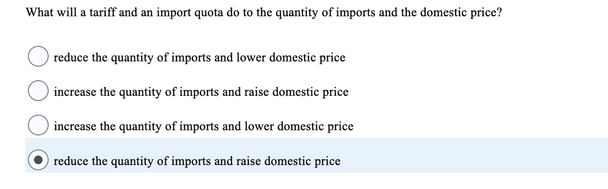 What will a tariff and an import quota do to the quantity of imports and the domestic price?
reduce the quantity of imports and lower domestic price
increase the quantity of imports and raise domestic price
increase the quantity of imports and lower domestic price
reduce the quantity of imports and raise domestic price