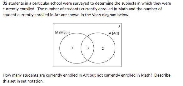 32 students in a particular school were surveyed to determine the subjects in which they were
currently enrolled. The number of students currently enrolled in Math and the number of
student currently enrolled in Art are shown in the Venn diagram below.
U
M (Math)
A (Art)
7
3
2
How many students are currently enrolled in Art but not currently enrolled in Math? Describe
this set in set notation.