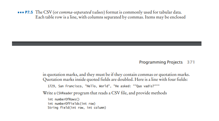 ... P7.5 The CSV (or comma-separated values) format is commonly used for tabular data.
Each table row is a line, with columns separated by commas. Items may be enclosed
Programming Projects 371
in quotation marks, and they must be if they contain commas or quotation marks.
Quotation marks inside quoted fields are doubled. Here is a line with four fields:
1729, San Francisco, "Hello, World", "He asked: ""Quo vadis?"""
Write a CSVReader program that reads a CSV file, and provide methods
int numberofRows ()
int numberofFields (int row)
String field(int row, int column)
