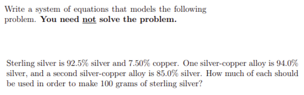 Write a system of equations that models the following
problem. You need not solve the problem.
Sterling silver is 92.5% silver and 7.50% copper. One silver-copper alloy is 94.0%
silver, and a second silver-copper alloy is 85.0% silver. How much of each should
be used in order to make 100 grams of sterling silver?

