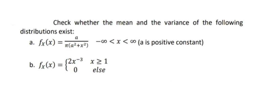 Check whether the mean and the variance of the following
distributions exist:
a. fx(x) =
-00 < x < ∞ (a is positive constant)
T(a²+x²)
b. fx(x) = {2x3 x 2 1
else
%3D
