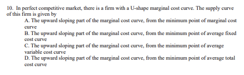 10. In perfect competitive market, there is a firm with a U-shape marginal cost curve. The supply curve
of this firm is given by
A. The upward sloping part of the marginal cost curve, from the minimum point of marginal cost
curve
B. The upward sloping part of the marginal cost curve, from the minimum point of average fixed
cost curve
C. The upward sloping part of the marginal cost curve, from the minimum point of average
variable cost curve
D. The upward sloping part of the marginal cost curve, from the minimum point of average total
cost curve
