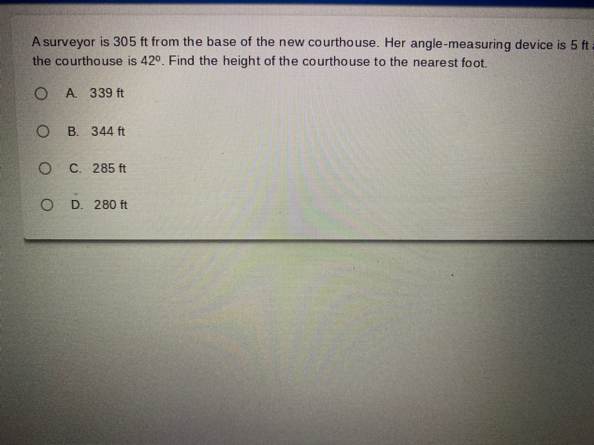 A surveyor is 305 ft from the base of the new courthouse. Her angle-measuring device is 5 ft a
the courthouse is 42°. Find the height of the courthouse to the nearest foot.
A 339 ft
B 344 ft
C. 285 ft
D. 280 ft
