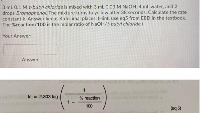 3 mL 0.1 M t-butyl chloride is mixed with 3 mL 0.03 M NaOH, 4 mL water, and 2
drops Bromophenol. The mixture turns to yellow after 38 seconds. Calculate the rate
constant k. Answer keeps 4 decimal places. (Hint, use eq5 from E8D in the textbook.
The %reaction/100 is the molar ratio of NaOH/t-butyl chloride.)
Your Answer:
Answer
hoton
1
kt
2.303 log
%3D
% reaction
1 -
100
(eq 5)
