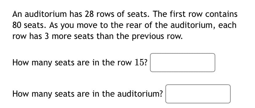 An auditorium has 28 rows of seats. The first row contains
80 seats. As you move to the rear of the auditorium, each
row has 3 more seats than the previous row.
How many seats are in the row 15?
How many seats are in the auditorium?
