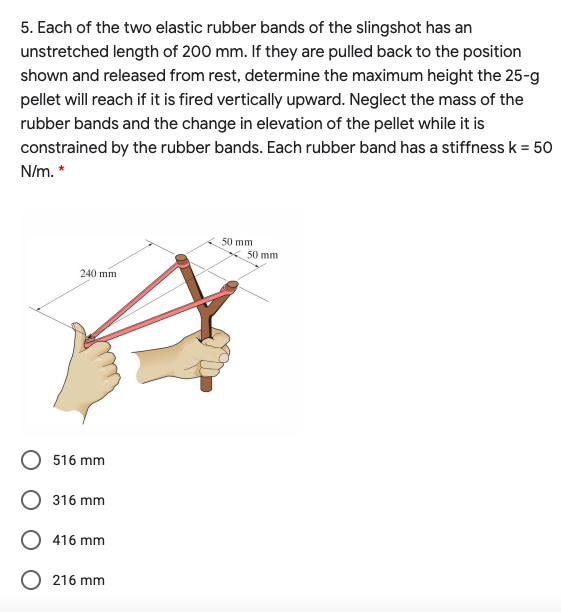 5. Each of the two elastic rubber bands of the slingshot has an
unstretched length of 200 mm. If they are pulled back to the position
shown and released from rest, determine the maximum height the 25-g
pellet will reach if it is fired vertically upward. Neglect the mass of the
rubber bands and the change in elevation of the pellet while it is
constrained by the rubber bands. Each rubber band has a stiffness k = 50
N/m. *
50 mm
50 mm
240 mm
516 mm
316 mm
416 mm
216 mm
