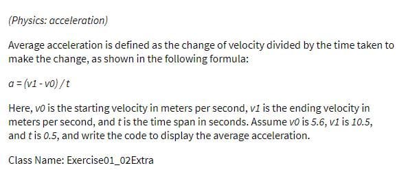 (Physics: acceleration)
Average acceleration is defined as the change of velocity divided by the time taken to
make the change, as shown in the following formula:
a = (v1 - vo) /t
Here, vo is the starting velocity in meters per second, v1 is the ending velocity in
meters per second, and tis the time span in seconds. Assume vo is 5.6, v1 is 10.5,
and tis 0.5, and write the code to display the average acceleration.
Class Name: Exercise01_02Extra
