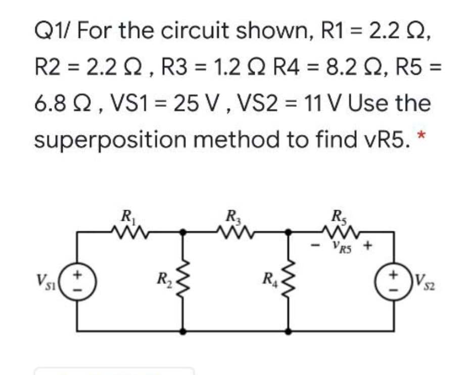 Q1/ For the circuit shown, R1 = 2.2 Q,
R2 = 2.2 Q, R3 = 1.2 Q R4 = 8.2 Q, R5 =
6.8 Q, VS1 = 25 V , VS2 = 11 V Use the
%3D
superposition method to find vR5. *
R.
R3
Rs
VR5 +
Vsi
R2
R4
52
