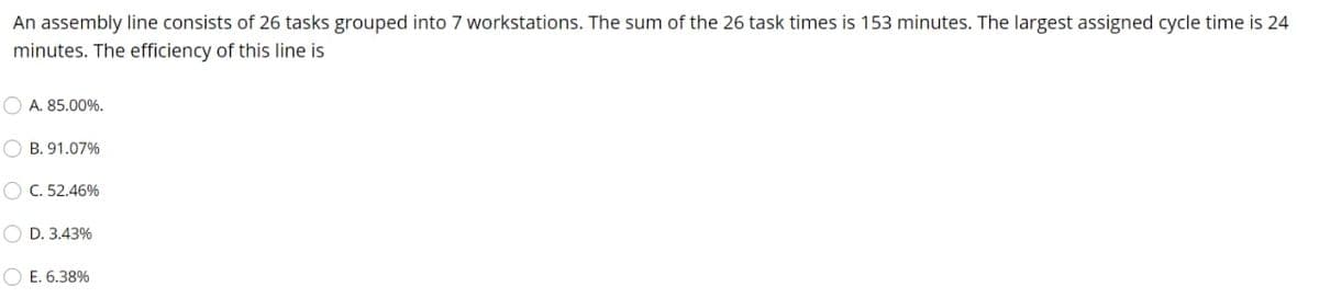 An assembly line consists of 26 tasks grouped into 7 workstations. The sum of the 26 task times is 153 minutes. The largest assigned cycle time is 24
minutes. The efficiency of this line is
O A. 85.00%.
O B. 91.07%
O C. 52.46%
O D. 3.43%
O E. 6.38%
