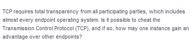TCP requires total transparency from all participating parties, which includes
almost every endpoint operating system. Is it possible to cheat the
Transmission Control Protocol (TCP), and if so, how may one instance gain an
advantage over other endpoints?