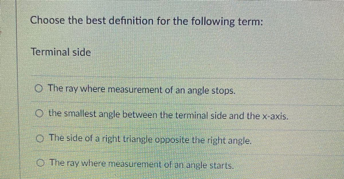 Choose the best definition for the following term:
Terminal side
O The ray where measurement of an angle stops.
O the smallest angle between the terminal side and the x axis.
O The side of a right triangle opposite the right angle.
O The ray where measurement of an angle starls,
