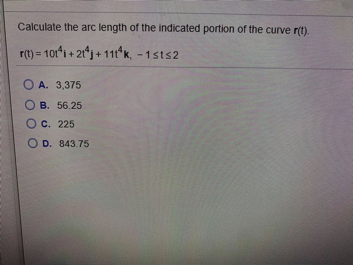 Calculate the arc length of the indicated portion of the curve r(t).
r(t) = 10t*i + 2t*j+ 11t*k, - 1sts2
1+21
OA. 3,375
O B. 56.25
OC. 225
O D. 843 75
