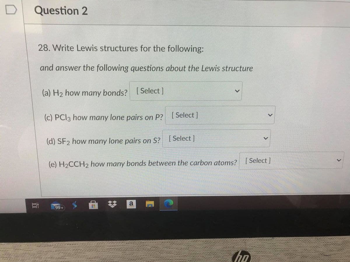 Question 2
28. Write Lewis structures for the following:
and answer the following questions about the Lewis structure
(a) H2 how many bonds? [ Select ]
(c) PCI3 how many lone pairs on P? [ Select]
(d) SF2 how many lone pairs on S? Select]
(e) H2CCH2 how many bonds between the carbon atoms? [Select ]
a
99+
ho
<>
近
