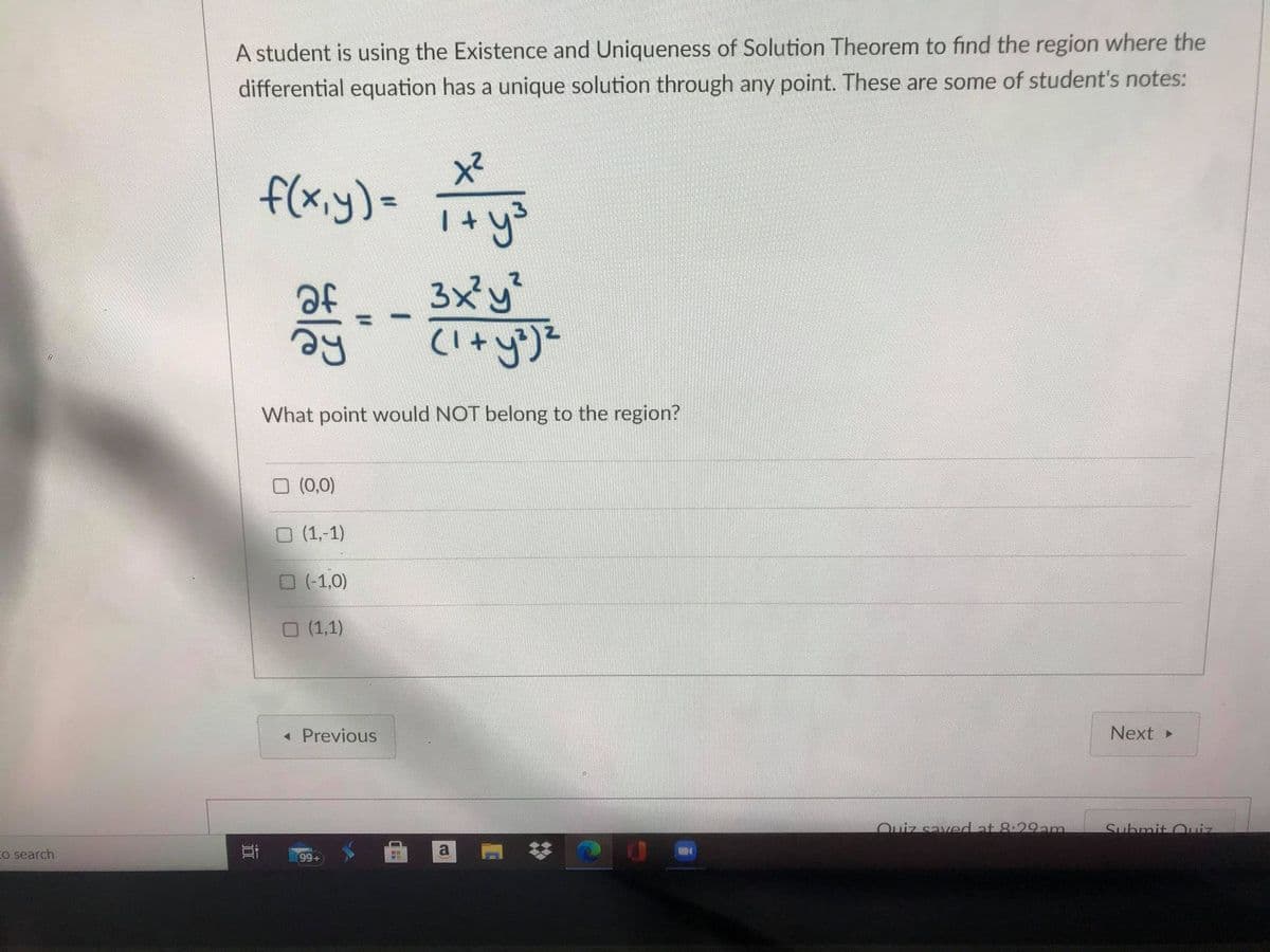 A student is using the Existence and Uniqueness of Solution Theorem to find the region where the
differential equation has a unique solution through any point. These are some of student's notes:
f(x.y)=
of
3x'y
What point would NOT belong to the region?
O (0,0)
O (1,-1)
O (-1,0)
O (1,1)
« Previous
Next
Quiz saved at 8:29am.
Suhmit Ouiz
Co search
耳
99+
