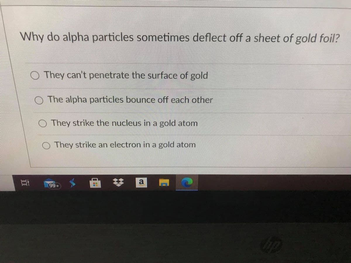 Why do alpha particles sometimes deflect off a sheet of gold foil?
O They can't penetrate the surface of gold
The alpha particles bounce off each other
OThey strike the nucleus in a gold atom
They strike an electron in a gold atom
a
99+
op
