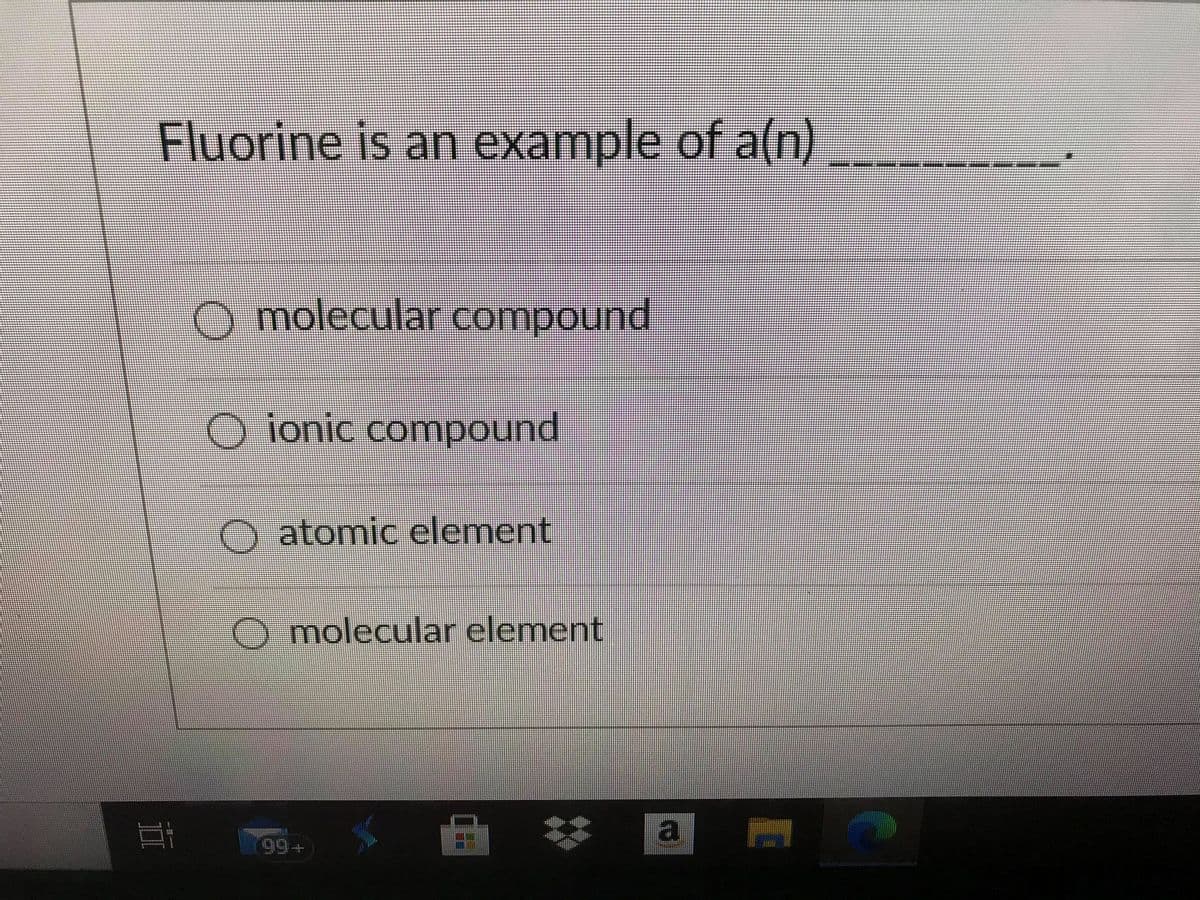 Fluorine is an example of a(n)
O molecular compound
O ionic compound
O atomic element
molecular element
a
立
