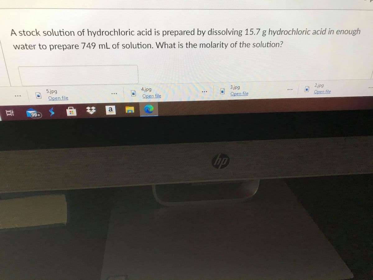 A stock solution of hydrochloric acid is prepared by dissolving 15.7 g hydrochloric acid in enough
water to prepare 749 mL of solution. What is the molarity of the solution?
2.jpg
Open file
4.jpg
3.jpg
5.jpg
Open file
Open file
Open file
a
99+
hp
