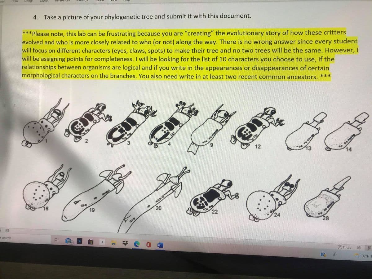 sert
Draw
Design
Layout
4. Take a picture of your phylogenetic tree and submit it with this document.
***Please note, this lab can be frustrating because you are "creating" the evolutionary story of how these critters
evolved and who is more closely related to who (or not) along the way. There is no wrong answer since every student
will focus on different characters (eyes, claws, spots) to make their tree and no two trees will be the same. However, I
will be assigning points for completeness. I will be looking for the list of 10 characters you choose to use, if the
relationships between organisms are logical and if you write in the appearances or disappearances of certain
morphological characters on the branches. You also need write in at least two recent common ancestors. ***
12
13
14
16
19
20
22
24
28
o search
99+
O Focus
圓
92°F F
