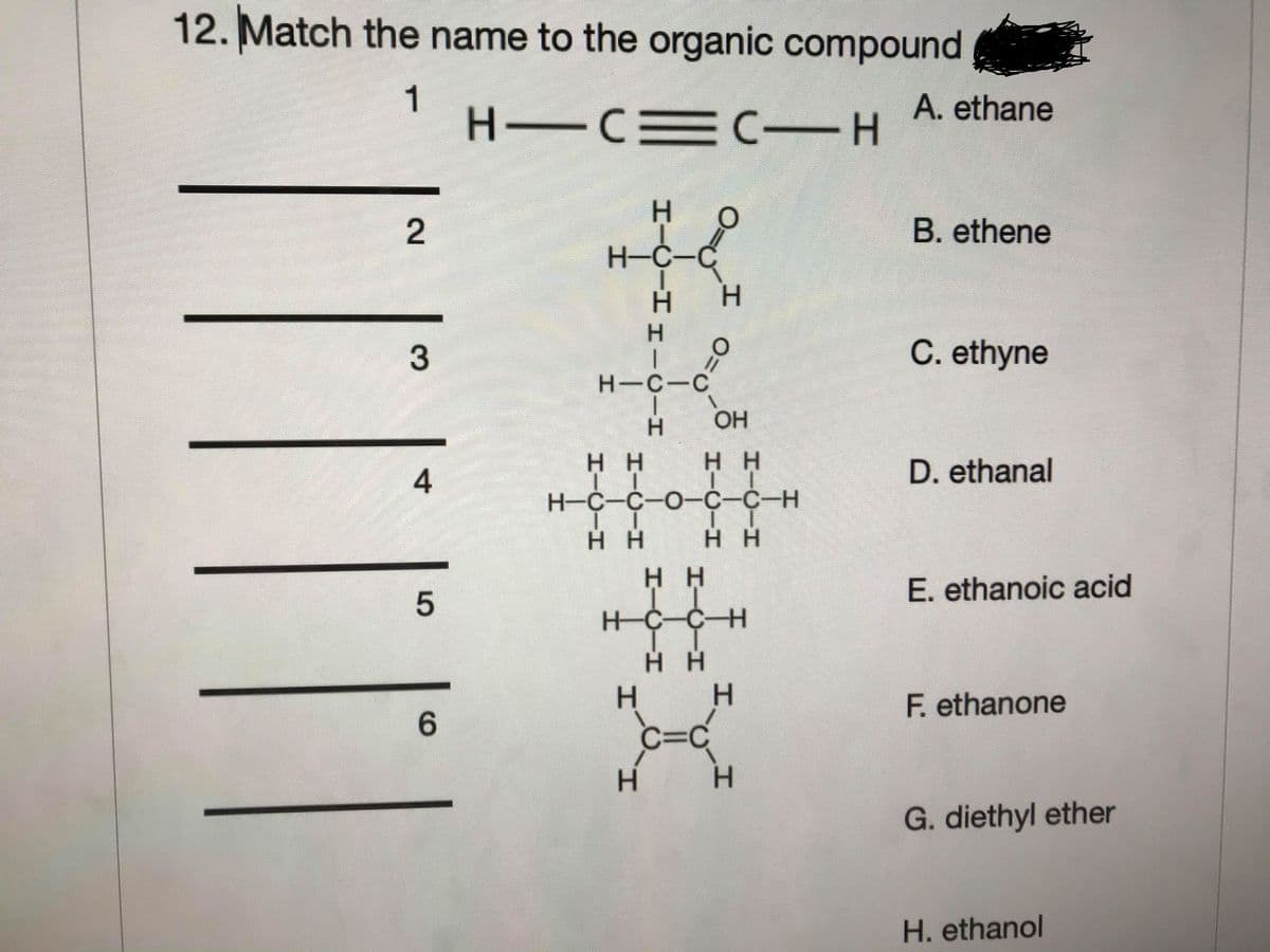 12. Match the name to the organic compound
1
H CEC -H
A. ethane
B. ethene
H-C-C
H.
C. ethyne
H-C-C
OH
H H
нн
D. ethanal
Н-С-С-О-С-С-н
H H
нн
нн
E. ethanoic acid
H-C-C-H
H H
H.
F. ethanone
6.
C=C
H.
H.
G. diethyl ether
H. ethanol
H.
HICIHHI
2.
3.
