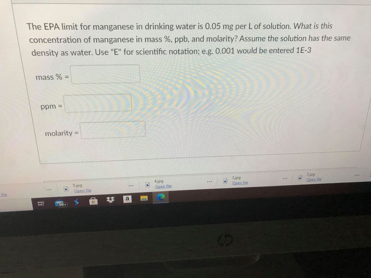 The EPA limit for manganese in drinking water is 0.05 mg per L of solution. What is this
concentration of manganese in mass %, ppb, and molarity? Assume the solution has the same
density as water. Use "E" for scientific notation; e.g. 0.001 would be entered 1E-3
mass %
ppm
molarity =
2.jpg
3.jpg
Open file
4.jpg
Open file
5.jpg
Open file
Open file
file
99+
op
