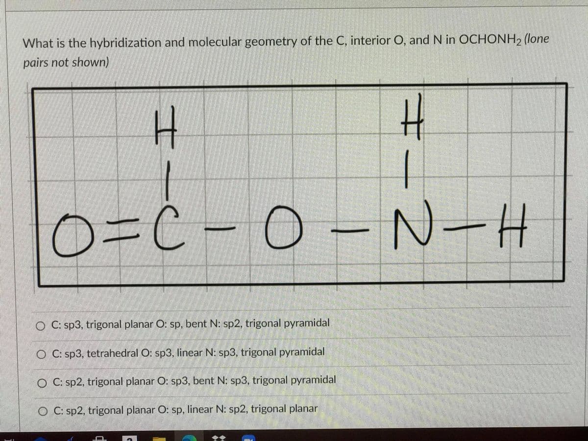 What is the hybridization and molecular geometry of the C, interior O, and N in OCHONH, (lone
pairs not shown)
0%3DC-
O=C-0-N-H
O C: sp3, trigonal planar O: sp, bent N: sp2, trigonal pyramidal
O C: sp3, tetrahedral O: sp3, linear N: sp3, trigonal pyramidal
O C: sp2, trigonal planar O: sp3, bent N: sp3, trigonal pyramidal
O C: sp2, trigonal planar O: sp, linear N: sp2, trigonal planar
