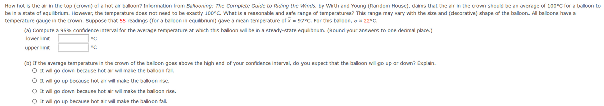 How hot is the air in the top (crown) of a hot air balloon? Information from Ballooning: The Complete Guide to Riding the Winds, by Wirth and Young (Random House), claims that the air in the crown should be an average of 100°C for a balloon to
be in a state of equilibrium. However, the temperature does not need to be exactly 100°C. What is a reasonable and safe range of temperatures? This range may vary with the size and (decorative) shape of the balloon. All balloons have a
temperature gauge in the crown. Suppose that 55 readings (for a balloon in equilibrium) gave a mean temperature of x = 97°C. For this balloon, o x 22°C.
(a) Compute a 95% confidence interval for the average temperature at which this balloon will be in a steady-state equilibrium. (Round your answers to one decimal place.)
lower limit
°C
upper limit
°C
(b) If the average temperature in the crown of the balloon goes above the high end of your confidence interval, do you expect that the balloon will go up or down? Explain.
O It will go down because hot air will make the balloon fall.
O It will go up because hot air will make the balloon rise.
O It will go down because hot air will make the balloon rise.
O It will go up because hot air will make the balloon fall.
