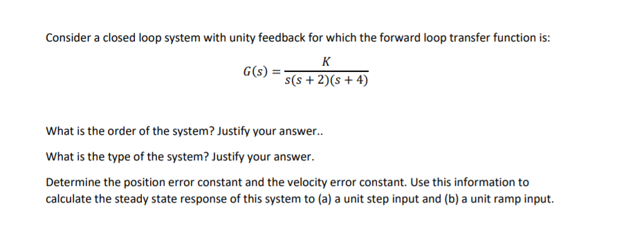 Consider a closed loop system with unity feedback for which the forward loop transfer function is:
K
G(s)
s(s + 2)(s + 4)
What is the order of the system? Justify your answer..
What is the type of the system? Justify your answer.
Determine the position error constant and the velocity error constant. Use this information to
calculate the steady state response of this system to (a) a unit step input and (b) a unit ramp input.
