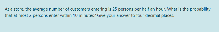 At a store, the average number of customers entering is 25 persons per half an hour. What is the probability
that at most 2 persons enter within 10 minutes? Give your answer to four decimal places.
