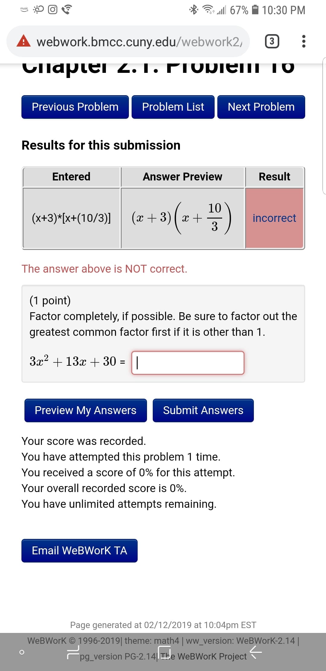 â. '11 67%
10:30 PM
A webwork.bmcc.cuny.edu/webwork2, 3
Previous Problem
Problem List
Next Problem
Results for this submission
Entered
Answer Preview
Result
10
incorrect
The answer above is NOT correct.
(1 point)
Factor completely, if possible. Be sure to factor out the
greatest common factor first if it is other than 1
Preview My Answers
Submit Answers
Your score was recorded
You have attempted this problem 1 time.
You received a score of 0% for this attempt.
Your overall recorded score is 0%
You have unlimited attempts remaining
Email WeBWorK TA
Page generated at 02/12/2019 at 10:04pm EST
WeBWork 1996-2019 theme: math4 ww_version: WeBWork-2.14
pg_version PG-2.14 TBe WeBWorK Project
