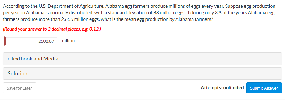 According to the U.S. Department of Agriculture, Alabama egg farmers produce millions of eggs every year. Suppose egg production
per year in Alabama is normally distributed, with a standard deviation of 83 million eggs. If during only 3% of the years Alabama egg
farmers produce more than 2,655 million eggs, what is the mean egg production by Alabama farmers?
(Round your answer to 2 decimal places, e.g. 0.12.)
2508.89
million
eTextbook and Media
Solution
Save for Later
Attempts: unlimited
Submit Answer