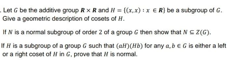 . Let G be the additive group Rx R and H = {(x,x) : x E R} be a subgroup of G.
Give a geometric description of cosets of H.
If N is a normal subgroup of order 2 of a group G then show that N C Z(G).
If H is a subgroup of a group G such that (aH)(Hb) for any a,bEG is either a left
or a right coset of H in G, prove that H is normal.
