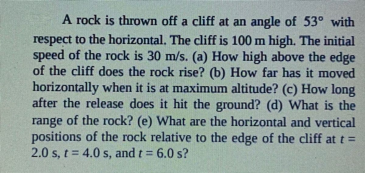 A rock is thrown off a cliff at an angle of 53° with
respect to the horizontal. The cliff is 100 n high. The initial
speed of the rock is 30 m/s. (a) How high above the edge
of the cliff does the rock rise? (b) How far has it moved
horizontally when it is at maximum altitude? (c) How long
after the release does it hit the ground? (d) What is the
range of the rock? (e) What are the horizontal and vertical
positions of the rock relative to the edge of the cliff at t =
2.0 s, r= 4.0 s, and t= 6.0 s?
