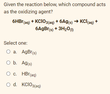 Given the reaction below, which compound acts
as the oxidizing agent?
6HB (aq) + KCIO3(aq) + 6Ag(s) → KCl(aq) +
6AGB (s) + 3H20O
Select one:
O a. AgBr(s)
O b. Ag(s)
O c. HBr(aq)
O d. KclO3(aq)
