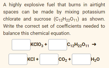 A highly explosive fuel that burns in airtight
spaces can be made by mixing potassium
chlorate and sucrose (C12H22011) as shown.
Write the correct set of coefficients needed to
balance this chemical equation.
KCIO3 +
C12H22011 →
KCI +
CO2 +
H20
