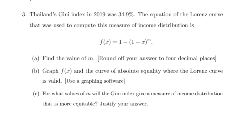 3. Thailand's Gini index in 2019 was 34.9%. The equation of the Lorenz curve
that was used to compute this measure of income distribution is
S(r) = 1 – (1 – r)".
(a) Find the value of m. [Round off your answer to four decimal places]
(b) Graph f(x) and the curve of absolute equality where the Lorenz curve
is valid. [Use a graphing software]
(c) For what values of m will the Gini index give a measure of income distribution
that is more equitable? Justify your answer.
