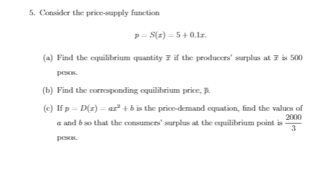 5. Consider the price-supply function
p= S(z) = 5+0.1lr.
(a) Find the equilibrium quantity z if the producers" surplus at 7 is 500
pesos.
(b) Find the corresponding equilibrium price, p.
(c) If p = D(z) = ar + b is the price-demand equation, find the values of
2000
a and b so that the consumers" surplus at the equilibrium point is -
3
pesos.
