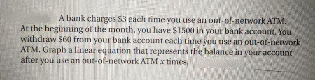 A bank charges $3 each time you use an out-of-network ATM.
At the beginning of the month, you have $1500 in your bank account. You
withdraw $60 from your bank account each time you use an out-of-network
ATM. Graph a linear equation that represents the balance in your account
after you use an out-of-network ATM x times.
