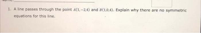 1. A line passes through the point A(1, -2,4) and B(1,0,4). Explain why there are no symmetric
equations for this line.
