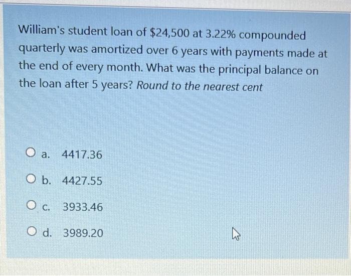 William's student loan of $24,500 at 3.22% compounded
quarterly was amortized over 6 years with payments made at
the end of every month. What was the principal balance on
the loan after 5 years? Round to the nearest cent
O a.
4417.36
O b. 4427.55
O c.
3933.46
O d. 3989.20
